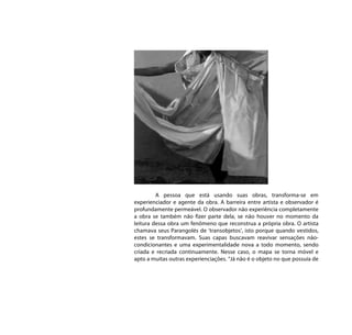 A pessoa que está usando suas obras, transforma-se em
experienciador e agente da obra. A barreira entre artista e observador é
profundamente permeável. O observador não experiência completamente
a obra se também não fizer parte dela, se não houver no momento da
leitura dessa obra um fenômeno que reconstrua a própria obra. O artista
chamava seus Parangolés de ‘transobjetos’, isto porque quando vestidos,
estes se transformavam. Suas capas buscavam reavivar sensações não-
condicionantes e uma experimentalidade nova a todo momento, sendo
criada e recriada continuamente. Nesse caso, o mapa se torna móvel e
apto a muitas outras experienciações. “Já não é o objeto no que possuía de
 