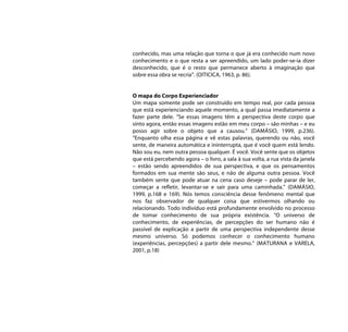 conhecido, mas uma relação que torna o que já era conhecido num novo
conhecimento e o que resta a ser apreendido, um lado poder-se-ia dizer
desconhecido, que é o resto que permanece aberto à imaginação que
sobre essa obra se recria”. (OITICICA, 1963, p. 86).


O mapa do Corpo Experienciador
Um mapa somente pode ser construído em tempo real, por cada pessoa
que está experienciando aquele momento, a qual passa imediatamente a
fazer parte dele. “Se essas imagens têm a perspectiva deste corpo que
sinto agora, então essas imagens estão em meu corpo – são minhas – e eu
posso agir sobre o objeto que a causou.” (DAMÁSIO, 1999, p.236).
“Enquanto olha essa página e vê estas palavras, querendo ou não, você
sente, de maneira automática e ininterrupta, que é você quem está lendo.
Não sou eu, nem outra pessoa qualquer. É você. Você sente que os objetos
que está percebendo agora – o livro, a sala à sua volta, a rua vista da janela
– estão sendo apreendidos de sua perspectiva, e que os pensamentos
formados em sua mente são seus, e não de alguma outra pessoa. Você
também sente que pode atuar na cena caso deseje – pode parar de ler,
começar a refletir, levantar-se e sair para uma caminhada.” (DAMÁSIO,
1999, p.168 e 169). Nós temos consciência desse fenômeno mental que
nos faz observador de qualquer coisa que estivermos olhando ou
relacionando. Todo indivíduo está profundamente envolvido no processo
de tomar conhecimento de sua própria existência. “O universo de
conhecimento, de experiências, de percepções do ser humano não é
passível de explicação a partir de uma perspectiva independente desse
mesmo universo. Só podemos conhecer o conhecimento humano
(experiências, percepções) a partir dele mesmo.” (MATURANA e VARELA,
2001, p.18)
 
