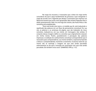 No mapa do encontro, é necessário que o leitor do mapa tenha
consciência de que é peça fundamental do processo e que reorganize o
mapa de acordo com a legenda que deseja. É necessário que imprima sua
fábula da maneira que achar mais apropriada. Não existem legendas fixas e
dadas gratuitamente. Nele, há uma fuga dos rótulos, das frases feitas e das
narrativas pré-estabelecidas.
          “Você está lendo este texto e, à medida que lê, está traduzindo o
significado das palavras em um fluxo de pensamento conceitual. Por sua
vez, as palavras e as sentenças da página, que são traduções de meus
conceitos, traduzem-se, em sua mente, em mensagens não verbais. O
conjunto dessas imagens define os conceitos que originalmente estavam
em minha mente. Porém, paralelamente à percepção das palavras
impressas e à exibição do conhecimento conceitual correspondente que é
necessário para compreendê-las, sua mente também o representa fazendo
a leitura e compreendendo, momento a momento. O alcance total de sua
mente não se restringe a imagens do que está sendo percebido
externamente ou do que é evocado em associação com que está sendo
percebido. Ele também inclui você.” (DAMÁSIO,1999, p. 172).
 
