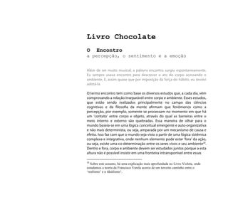 Livro Chocolate
O     Encontro
a percepção, o sentimento e a emoção


Além de ser muito musical, a palavra encontro surgiu espontaneamente.
Eu sempre usava encontro para descrever o ato do corpo acessando o
ambiente. E, assim quase que por imposição da força do hábito, eu resolvi
adotá-la.

O termo encontro tem como base os diversos estudos que, a cada dia, vêm
comprovando a relação inseparável entre corpo e ambiente. Esses estudos,
que estão sendo realizados principalmente no campo das ciências
cognitivas e da filosofia da mente afirmam que fenômenos como a
percepção, por exemplo, somente se processam no momento em que há
um ‘contato’ entre corpo e objeto, através do qual as barreiras entre o
meio interno e externo são quebradas. Essa maneira de olhar para o
mundo baseia-se em uma lógica conceitual emergente e auto-organizativa
e não mais determinista, ou seja, amparada por um mecanismo de causa e
efeito. Isso faz com que o mundo seja visto a partir de uma lógica sistêmica
complexa e integrativa, onde nenhum elemento pode estar ‘fora’ da ação,
ou seja, existe uma co-determinação entre os seres vivos e seu ambiente20.
Dentro e fora, corpo e ambiente devem ser estudados juntos porque a esta
altura não é possível insistir em uma fronteira intransponível entre essas

20
   Sobre este assunto, há uma explicação mais aprofundada no Livro Violeta, onde
estudamos a teoria de Francisco Varela acerca de um terceito caminho entre o
‘realismo’ e o ídealismo’.
 