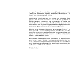 antropologia que não se rende à dicotomia sujeito-objeto e ao invés de
“imaginar as experiências”, opta por “experimentar a imaginação”. O
mesmo ocorre com a pesquisa de Heloisa.

Agora na sua nova versão para livro, integra uma bibliografia ainda
pequena mas bastante irreverente e empenhada em questionar as
compartimentações disciplinares que fundamentam a maioria das
dissertações de mestrado e teses. Abrindo caminhos cada vez mais
indisciplinares, entra em sintonia com alguns autores da mesma família de
cruzamentos epistemológicos como Neil Leach e Joseph Roach.

De certa forma, quando a arquitetura se aproxima da performance é o
corpo que se dá a ver em um salto gramatical - de substantivo estável a
verbo. Isto porque, deixa de ser compreendido como uma habitação (do
sujeito, do fantasma ou da alma), passando a se afirmar como sistema
dinâmico. Verbo de ação no mundo.

Este caminho, que faz da arquitetura um operador de territorializações
assim como a arte e a filosofia, é inevitavelmente irreversível. Não por
acaso, são poucos os pesquisadores que tem explorado estas novas trilhas
entre nós, brasileiros. Mas é justamente neste circuito ainda restrito, que
ainda vamos ouvir falar muito de Heloisa.

Christine Greiner
 