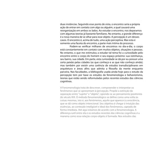 duas instâncias. Seguindo esse ponto de vista, o encontro seria a própria
ação de entrar em contato com algo ou alguém, a qual causará uma
reorganização em ambos os lados. Ao estudar o encontro, nos deparamos
com algumas teorias já bastante familiares. No entanto, a grande diferença
é a nova maneira de se olhar para esse objeto. A percepção é um desses
casos. O encontro é, acima de tudo, uma ação perceptiva. Mas esta é
somente uma faceta do encontro, a parte mais íntima do processo.
         Podem-se verificar milhares de encontros no dia-a-dia, o corpo
está constantemente em contato com muitos objetos, situações e pessoas.
No entanto, o que me estimulou a estudar tal tema foi a curiosidade pelo
encontro entre o corpo do homem e seu espaço próximo: sua vizinhança,
seu bairro, sua cidade. Em parte, esta curiosidade se dá por eu possuir uma
certa paixão pelas cidades (as que conheço e as que não conheço ainda);
mas também por existir uma carência de estudos transdisciplinares em
arquitetura e áreas afins que admita a filosofia da mente enquanto
parceira. Nas faculdades, a bibliografia usada ainda hoje para o estudo da
percepção tem por base os estudos da fenomenologia e behaviorismo,
teorias que estão sendo reformuladas pelos recentes estudos das ciências
cognitivas.

A Fenomenologia trata de descrever, compreender e interpretar os
fenômenos que se apresentam à percepção. Propõe a extinção da
separação entre "sujeito" e "objeto", opondo-se ao pensamento positivista
do século XIX. O método fenomenológico se define como uma volta às
coisas mesmas, isto é, aos fenómenos, aquilo que aparece à consciência,
que se dá como objeto intencional. Seu objetivo é chegar à intuição das
essências, ao conteúdo inteligível e ideal dos fenômenos, captado de
forma imediata. Até aqui estamos de acordo com a fenomenologia. A
diferença sutil entre ela e os estudos recentes das ciências cognitivas é a
maneira como essa relação corpo-objeto é formada. Nos estudos das
 