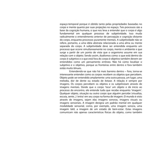 espaço-temporal porque é obtido tanto pelas propriedades baseadas no
corpo e mente quanto por suas projeções no espaço. Tais processos são a
base da cognição humana, o que nos leva a entender que o corpo é algo
fundamental em qualquer processo de subjetividade. Isso muda
radicalmente o entendimento anterior de percepção e cognição distante
do corpo, enquanto processos puramente mentais. A subjetividade não se
refere, portanto, a uma idéia abstrata relacionada a uma alma ou mente
separada do corpo. A subjetividade deve ser entendida enquanto um
processo que ocorre simultaneamente no corpo, mente e ambiente e que
surge a partir de um ponto de vista que o organismo assume em sua
relação com o objeto. Sendo assim, dualismos como: o que está dentro do
corpo é subjetivo e o que está fora do corpo é objetivo também devem ser
entendidos como um pensamento errôneo. Não há como localizar o
subjetivo e o objetivo, porque as fronteiras entre dentro e fora também
estão muito tênues.
         Entendendo-se que não há mais barreira dentro – fora, torna-se
interessante entender como os corpos recebem os objetos que percebem.
Objeto pode ser entendido amplamente: uma outra pessoa, um lugar, uma
melodia, dor de dente ou estado de êxtase. A relação é sempre por
imagens. Os corpos percebem os objetos e os subjetivizam através de
imagens mentais. Desde que o corpo ‘toca’ um objeto e dá inicio ao
processo do encontro, ele entende tudo que recebe enquanto ‘imagem’.
Qualquer objeto, situação ou outro corpo que alguém percebe (visualiza,
escuta, sente...) ‘entra’ em seu corpo na forma de imagem. O mundo é visto
através de imagens, sejam elas imagens sonoras, imagens visuais ou
imagens sensoriais. A imagem designa um padrão mental em qualquer
modalidade sensorial, como, por exemplo, uma imagem sonora, uma
imagem tátil, a imagem de um estado de bem-estar. Estas imagens
comunicam não apenas características físicas do objeto, como também
 