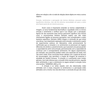 afetos em relação a ele e à rede de relações deste objeto em meio a outros
objetos.

Emoção, sentimento e percepção são termos distintos, possuem ações
igualmente distintas, mas são de extrema necessidade um para o outro
pois fazem parte de um mesmo processo.

         Assim como é importante entender os termos subjetividade e
imagem, se torna fundamental desmistificar a igualdade entre os termos
emoção e sentimento e verificar qual é sua relação com a percepção.
Apesar de não raramente estes termos parecerem significar uma mesma
coisa, o neurocientista António Damásio explica que eles estão
intimamente ligados ao processo perceptivo, mas correspondem a ações
bastante específicas. Damásio (2003) chegou à conclusão de que existe
uma tênue, mas importante separação entre emoção e sentimento a partir
de experimentos práticos em laboratório, onde primeiramente foi
confirmado que as emoções e os sentimentos se processam em lugares
diferentes do cérebro e, posteriormente, que é possível uma pessoa perder
a capacidade de sentir certa emoção, permanecendo com a capacidade de
continuar com o correspondente sentimento. Em alguns experimentos,
por exemplo, seus pacientes podiam exibir uma expressão de medo, mas
não sentir medo. Essas conclusões foram obtidas com a ajuda de técnicas
de neuroimagem, que permitem a criação de imagens da anatomia e
atividade do cérebro humano. “A emoção e o sentimento eram irmãos
gêmeos, mas tudo indicava que a emoção tinha nascido primeiro, seguida
pelo sentimento, e que o sentimento se seguia sempre à emoção como
uma sombra.” (DAMÁSIO, 2003, p.14).
         A emoção e as várias reações com ela relacionadas estão
alinhadas com o corpo, enquanto os sentimentos e a percepção estão
alinhados com a mente. Isso não deve levar à conclusão de que são coisas
 