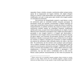 separadas. Corpo e cérebro, emoção e sentimento andam sempre juntos,
apesar de se expressarem em lugares distintos. Um objeto (imagem
externa ou interna23) pode desencadear uma emoção, porém somente as
modificações com que o corpo passa após receber essa imagem podem
ser chamadas de sentimento.
         Esse processo de reorganização corporal, o qual damos o nome
de sentimento pode ser entendido também enquanto percepção. As
percepções visuais, por exemplo, correspondem a objetos exteriores ao
corpo cujas características físicas alteram o estado das retinas e modificam,
temporariamente, os padrões sensitivos dos mapas do sistema visual. Os
sentimentos também podem ser entendidos enquanto modificações
sofridas pelo corpo, as quais foram desencadeadas por um objeto. A única
diferença entre sentimento e percepção é que o objeto que desencadeia a
percepção é uma imagem externa e a imagem que desencadeia o
sentimento é uma imagem interna (uma lembrança de alguma situação,
de algum objeto, uma memória). Na percepção, portanto, uma parte do
fenômeno é devida à construção interna que o cérebro faz de um objeto.
Ao contrário, os objetos e situações que constituem as origens imediatas
da essência do sentimento estão colocados dentro do corpo e não fora
dele. “Os sentimentos são tão mentais como qualquer outra percepção,
mas os objetos imediatos que lhes servem de conteúdo fazem parte do
organismo vivo do qual os sentimentos emergem.” (DAMÁSIO, 2003, p.98).
Como o encontro aqui estudado é com a cidade, objeto externo ao corpo,
trabalharemos o encontro estudando somente a percepção e não
sentimento, mas isso não exclui a similaridade entre os dois termos.
Nossos corpos praticam necessariamente os três níveis do processo do


23
   Objeto externo deve ser entendido enquanto qualquer objeto existente no mundo,
externo ao corpo. Objeto interno deve ser entendido enquanto a própria recriação
interna de um objeto externo, ou seja, quando o corpo relembra algum objeto externo.
 