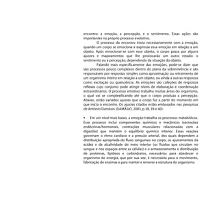 encontro: a emoção, a percepção, e o sentimento. Essas ações são
importantes no próprio processo evolutivo.
         O processo do encontro inicia necessariamente com a emoção,
quando um corpo se emociona e expressa essa emoção em relação a um
objeto. Após emocionar-se com esse objeto, o corpo passa por alguns
ajustes e mapeamentos que lhe provocarão um outro estado: o
sentimento ou a percepção, dependendo da situação do objeto.
         Falando mais especificamente das emoções, pode-se dizer que
são processos pouco complexos dentro do plano da sobrevivência e são
responsáveis por respostas simples como aproximação ou retraimento de
um organismo inteiro em relação a um objeto, ou ainda a outras respostas
como excitação ou quiescência. As emoções são coleções de respostas
reflexas cujo conjunto pode atingir níveis de elaboração e coordenação
extraordinários. O processo emotivo trabalha muitas áreas do organismo,
o qual vai se complexificando até que o corpo produza a percepção.
Abaixo, estão variados ajustes que o corpo faz a partir do momento em
que inicia o encontro. Os ajustes citados estão embasados nas pesquisas
de António Damásio (DAMÁSIO, 2003, p.38, 39 e 40):

• Em um nível mais baixo, a emoção trabalha os processos metabólicos.
Esse processo inclui componentes químicos e mecânicos (secreções
endócrinas/hormonais, contrações musculares relacionadas com a
digestão) que mantêm o equilíbrio químico interior. Essas reações
governam o ritmo cardíaco e a pressão arterial, dos quais dependem a
distribuição apropriada do fluxo sanguíneo no corpo, os ajustamentos da
acidez e da alcalinidade do meio interior (os fluidos que circulam no
sangue e nos espaços entre as células) e o armazenamento e distribuição
de proteínas, lipídeos e carboidratos, necessários para abastecer o
organismo de energia, que por sua vez, é necessária para o movimento,
fabricação de enzimas e para manter e renovar a estrutura do organismo.
 