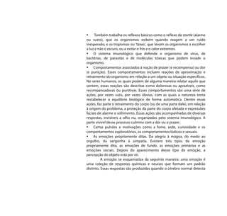 •     Também trabalha os reflexos básicos como o reflexo de startle (alarme
ou susto), que os organismos exibem quando reagem a um ruído
inesperado; e os tropismos ou ‘taxes’, que levam os organismos a escolher
a luz e não o escuro, ou a evitar o frio e o calor extremos.
• O sistema imunológico que defende o organismo de vírus, de
bactérias, de parasitas e de moléculas tóxicas que podem invadir o
organismo.
• Comportamentos associados à noção de prazer (e recompensa) ou dor
(e punição). Esses comportamentos incluem reações de aproximação e
retraimento do organismo em relação a um objeto ou situação específicos.
No seres humanos, os quais podem de alguma maneira relatar aquilo que
sentem, essas reações são descritas como dolorosas ou aprazíveis, como
recompensadoras ou punitivas. Esses comportamentos são uma série de
ações, por vezes sutis, por vezes óbvias, com as quais a natureza tenta
restabelecer o equilíbrio biológico de forma automática. Dentre essas
ações, faz parte o retraimento do corpo (ou de uma parte dele), em relação
à origem do problema, a proteção da parte do corpo afetada e expressões
faciais de alarme e sofrimento. Essas ações são acompanhadas de diversas
respostas, invisíveis a olho nu, organizadas pelo sistema imunológico. A
parte visível desse processo culmina com a dor ou o prazer.
• Certas pulsões e motivações como a fome, sede, curiosidade e os
comportamentos exploratórios, os comportamentos lúdicos e sexuais.
• As emoções propriamente ditas. Da alegria à mágoa, do medo ao
orgulho, da vergonha à simpatia. Existem três tipos de emoção
propriamente dita, as emoções de fundo, as emoções primárias e as
emoções sociais. Depois do aparecimento desse tipo de emoção, a
percepção do objeto está por vir.
          A emoção se esquematiza da seguinte maneira: uma emoção é
uma coleção de respostas químicas e neurais que formam um padrão
distinto. Essas respostas são produzidas quando o cérebro normal detecta
 