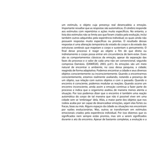 um estímulo, o objeto cuja presença real desencadeia a emoção.
Importante ressaltar que as respostas são automáticas. O cérebro responde
aos estímulos com repertórios e ações muito específicos. No entanto, a
lista dos estímulos não se limita aos que foram criados pela evolução, inclui
também outros adquiridos pela experiência individual; os quais ainda não
possuem respostas muito específicas ou prontas. O resultado dessas
respostas é uma alteração temporária do estado do corpo e do estado das
estruturas cerebrais que mapeiam o corpo e sustentam o pensamento. O
final desse processo é reagir ao objeto a fim de que direta ou
indiretamente o corpo possa entrar em circunstância de bem-estar. Esses
são os comportamentos clássicos da emoção, apesar da separação das
fases do processo e o valor de cada uma não ser convencional, segundo
comprova Damásio. (DAMÁSIO, 2003, p.61). As emoções são um meio
natural de encontrar o ambiente, no caso dessa pesquisa, a cidade;
reagindo de forma adaptativa. Podemos encontrar a cidade e seus diversos
objetos conscientemente ou inconscientemente. Quando a encontrarmos
conscientemente, estamos realmente avaliando, notando a presença de
um objeto, sua relação com outros objetos e com o passado. Quando o
encontro é consciente, podemos modular as reações. Quando ocorre um
encontro inconsciente, ainda assim a emoção continua a fazer parte do
processo e indica que o organismo avaliou de maneira menos atenta a
situação. Por isso podemos dizer que o encontro é também uma reação
automática do corpo de tal maneira que não é possível viver em uma
cidade sem se ‘embriagar’ dela. Aliás, a maior parte dos objetos que nos
rodeia acaba por ser capaz de desencadear emoções, sejam elas fortes ou
fracas, boas ou más. Alguns espaços da cidade ou situações nos encontram
por razões evolucionárias. Mas, outros se transformam em estímulos
emocionais criados pela experiência individual. Por isso dizemos que os
significados nem sempre estão prontos, mas sim a serem significados
durante o ato do encontro. Apesar de bastante completas, a evolução e a
 