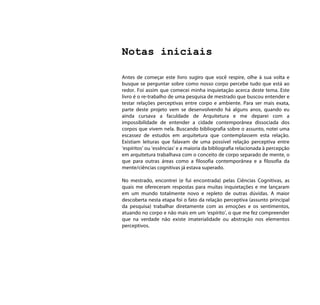 Notas iniciais

Antes de começar este livro sugiro que você respire, olhe à sua volta e
busque se perguntar sobre como nosso corpo percebe tudo que está ao
redor. Foi assim que comecei minha inquietação acerca deste tema. Este
livro é o re-trabalho de uma pesquisa de mestrado que buscou entender e
testar relações perceptivas entre corpo e ambiente. Para ser mais exata,
parte deste projeto vem se desenvolvendo há alguns anos, quando eu
ainda cursava a faculdade de Arquitetura e me deparei com a
impossibilidade de entender a cidade contemporânea dissociada dos
corpos que vivem nela. Buscando bibliografia sobre o assunto, notei uma
escassez de estudos em arquitetura que contemplassem esta relação.
Existiam leituras que falavam de uma possível relação perceptiva entre
‘espíritos’ ou ‘essências’ e a maioria da bibliografia relacionada à percepção
em arquitetura trabalhava com o conceito de corpo separado de mente, o
que para outras áreas como a filosofia contemporânea e a filosofia da
mente/ciências cognitivas já estava superado.

No mestrado, encontrei (e fui encontrada) pelas Ciências Cognitivas, as
quais me ofereceram respostas para muitas inquietações e me lançaram
em um mundo totalmente novo e repleto de outras dúvidas. A maior
descoberta nesta etapa foi o fato da relação perceptiva (assunto principal
da pesquisa) trabalhar diretamente com as emoções e os sentimentos,
atuando no corpo e não mais em um ‘espírito’, o que me fez compreender
que na verdade não existe imaterialidade ou abstração nos elementos
perceptivos.
 