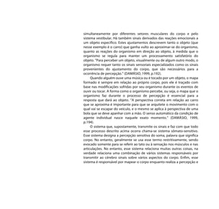 simultaneamente por diferentes setores musculares do corpo e pelo
sistema vestibular. Há também sinais derivados das reações emocionais a
um objeto específico. Estes ajustamentos descrevem tanto o objeto (que
nesse exemplo é o carro) que ganha vulto ao aproximar-se do organismo,
quanto as reações do organismo em direção ao objeto, à medida que o
organismo se regula para manter um processamento satisfatório do
objeto. "Para perceber um objeto, visualmente ou de algum outro modo, o
organismo requer tanto os sinais sensoriais especializados como os sinais
provenientes do ajustamento do corpo, que são necessários para a
ocorrência de percepção.” (DAMÁSIO, 1999, p.192).
     Quando alguém ouve uma música ou é tocado por um objeto, o mapa
formado é sempre em relação ao próprio corpo, pois ele é traçado com
base nas modificações sofridas por seu organismo durante os eventos de
ouvir ou tocar. A forma como o organismo percebe, ou seja, o mapa que o
organismo faz durante o processo de percepção é essencial para a
resposta que dará ao objeto. “A perspectiva correta em relação ao carro
que se aproxima é importante para que se arquitete o movimento com o
qual vai se escapar do veículo, e o mesmo se aplica à perspectiva de uma
bola que se deve apanhar com a mão. O senso automático da condição de
agente individual nasce naquele exato momento.” (DAMÁSIO, 1999,
p.194).
     O sistema que, supostamente, transmite os sinais e faz com que todo
esse processo descrito acima ocorra chama-se sistema sômato-sensitivo.
Esse sistema designa a percepção sensitiva do soma, palavra que significa
corpo. No entanto, geralmente se usa esse termo restritivamente, sendo
evocado somente para se referir ao tato ou à sensação nos músculos e nas
articulações. No entanto, esse sistema relaciona muitas outras coisas, na
verdade relaciona uma combinação de vários sistemas responsáveis por
transmitir ao cérebro sinais sobre vários aspectos do corpo. Enfim, esse
sistema é responsável por mapear o corpo enquanto realiza a percepção e
 