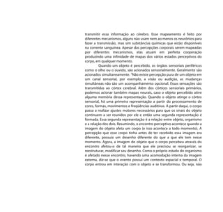 transmitir essa informação ao cérebro. Esse mapeamento é feito por
diferentes mecanismos, alguns não usam nem ao menos os neurônios para
fazer a transmissão, mas sim substâncias químicas que estão disponíveis
na corrente sanguínea. Apesar das percepções corporais serem mapeadas
por diferentes mecanismos, elas atuam em perfeita cooperação
produzindo uma infinidade de mapas dos vários estados perceptivos do
corpo, em qualquer momento.
         Quando um objeto é percebido, os órgãos sensoriais periféricos
como o olho ou o ouvido, são acionados sensorialmente. Geralmente são
acionados simultaneamente. “Não existe percepção pura de um objeto em
um canal sensorial, por exemplo, a visão ou audição, as mudanças
simultâneas não são um acompanhamento opcional. Essas sensações são
transmitidas ao córtex cerebral. Além dos córtices sensoriais primários,
podemos acionar também mapas neurais, caso o objeto percebido ative
alguma memória dessa representação. Quando o objeto atinge o córtex
sensorial, há uma primeira representação a partir do processamento de
cores, formas, movimentos e freqüências auditivas. A partir daqui, o corpo
passa a realizar ajustes motores necessários para que os sinais do objeto
continuem a ser reunidos por ele e então uma segunda representação é
formada. Essa segunda representação é a relação entre objeto, organismo
e a relação dos dois. Resumindo, o encontro perceptivo acontece quando a
imagem do objeto afeta um corpo (e isso acontece a todo momento). A
percepção que esse corpo tinha antes de ter recebido essa imagem era
diferente, possuía um desenho diferente do que a que ele tem nesse
momento. Agora, a imagem do objeto que o corpo percebeu através do
encontro afetou-o de tal maneira que ele precisou se reorganizar, se
reestruturar, modificar seu desenho. Como o próprio estado do organismo
é afetado nesse encontro, havendo uma acomodação interna da imagem
externa, diz-se que o evento possui um contexto espacial e temporal. O
corpo entrou em interação com o objeto e se transformou. Ou seja, não
 