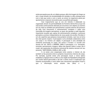 existe percepção pura de um objeto porque, além da imagem já chegar ao
até o corpo através da simultaneidade de sentidos (o olho enxerga junto
com o tato que sente e com o nariz), ao entrar no organismo passa por
ajustamentos corporais necessários para sua perfeita percepção.
          Esse mapeamento que se cria em trânsito é elaborado ou
organizado através da permeabilidade da fronteira dentro-fora já que ela
está sendo continuamente alterada por encontros com objetos ou eventos
em seu meio ou também por pensamentos e ajustes internos do processo
da vida. Esse mecanismo é extremamente complexo e capta uma
imensidão de imagens perceptivas, as quais são geradas a cada segundo.
Importante ressaltar que, apesar de extremamente complexo, o processo
perceptivo acontece independente de nosso poder de escolha. Perceber é
um ato cognitivo que perpassa nossa própria vontade, e por isso se torna
tão vital quanto respirar. A percepção é uma atividade colaborativa entre
um corpo e no mínimo um objeto. A percepção é uma atividade do
ambiente processada no corpo, nós somos o mundo e o mundo vive
através de nós. (KATZ e GREINER, 2004) A percepção e as “sensações,
emoções, pensamentos, imagens, idéias não operam sobre o corpo, são o
corpo, são expressões da dinâmica estrutural do sistema nervoso em seu
presente.” (MATURANA e VARELA, 2001, p.38).
          E, se existe uma cooperação entre exterior e interior ali, ela
também se faz presente entre os próprios mecanismos internos do corpo.
Por exemplo, quando existe uma percepção visual, o nervo óptico
estabelece a ligação entre os olhos e uma região do hipotálamo designada
por núcleo lateral geniculado e daí até o córtex visual. A explicação que
estamos acostumados a ouvir sobre esse mecanismo perceptivo visual é
que     a     informação     entra    através   dos    olhos    e       é
 