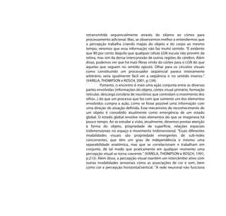 retransmitida sequencialmente através do tálamo ao córtex para
processamento adicional. Mas, se observarmos melhor e entendermos que
a percepção trabalha criando mapas do objeto e do corpo ao mesmo
tempo, veremos que essa informação não faz muito sentido. “É evidente
que 80 por cento daquilo que qualquer célula LGN escuta não provém da
retina, mas sim da densa interconexão de outras regiões do cérebro. Além
disso, podemos ver que há mais fibras vindo do córtex para o LGN do que
aquelas que seguem no sentido oposto. Olhar para os circuitos visuais
como constituindo um processador seqüencial parece inteiramente
arbitrário; seria igualmente fácil ver a seqüência ir no sentido inverso.”
(VARELA, THOMPSON e ROSCH, 2001, p.134).
          Portanto, o encontro é mais uma ação conjunta entre as diversas
partes envolvidas (informações do objeto, córtex visual primário, formação
reticular, descarga corolária de neurônios que controlam o movimento dos
olhos...) do que um processo que faz com que somente um dos elementos
envolvidos cumpra a ação, como se fosse possível uma informação com
uma direção de atuação definida. Esse mecanismo de reconhecimento de
um objeto é concebido atualmente como emergência de um estado
global. O estado global envolve mais elementos do que se imaginava há
pouco tempo. Ao se estudar a visão, atualmente, devemos prestar atenção
à forma do objeto, propriedade de superfície, relações espaciais
tridimensionais no espaço e movimento tridimensional. “Essas diferentes
modalidades visuais são propriedade emergentes de sub-redes
concorrentes, que têm um grau de independência e mesmo uma
separabilidade anatômica, mas que se correlacionam e trabalham em
conjunto, de tal modo que praticamente em qualquer momento uma
percepção visual se torna coerente.” (VARELA, THOMPSON e ROSCH, 1991,
p.213). Além disso, a percepção visual mantém um intercâmbio ativo com
outras modalidades sensoriais como as associações de cor e som, bem
como cor e percepção horizontal/vertical. “A rede neuronal não funciona
 