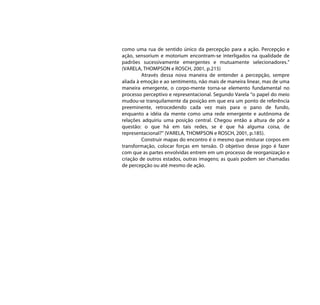 como uma rua de sentido único da percepção para a ação. Percepção e
ação, sensorium e motorium encontram-se interligados na qualidade de
padrões sucessivamente emergentes e mutuamente selecionadores.”
(VARELA, THOMPSON e ROSCH, 2001, p.215)
         Através dessa nova maneira de entender a percepção, sempre
aliada à emoção e ao sentimento, não mais de maneira linear, mas de uma
maneira emergente, o corpo-mente torna-se elemento fundamental no
processo perceptivo e representacional. Segundo Varela “o papel do meio
mudou-se tranquilamente da posição em que era um ponto de referência
preeminente, retrocedendo cada vez mais para o pano de fundo,
enquanto a idéia da mente como uma rede emergente e autônoma de
relações adquiriu uma posição central. Chegou então a altura de pôr a
questão: o que há em tais redes, se é que há alguma coisa, de
representacional?” (VARELA, THOMPSON e ROSCH, 2001, p.185).
         Construir mapas do encontro é o mesmo que misturar corpos em
transformação, colocar forças em tensão. O objetivo desse jogo é fazer
com que as partes envolvidas entrem em um processo de reorganização e
criação de outros estados, outras imagens; as quais podem ser chamadas
de percepção ou até mesmo de ação.
 