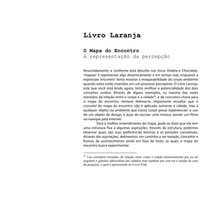Livro Laranja

O Mapa do Encontro
A representação da percepção

Resumidamente, e conforme está descrito nos livros Violeta e Chocolate,
‘mapear’ é representar algo dinamicamente e em tempo real, enquanto a
expressão ‘encontro’ tenta mostrar a inseparabilidade do corpo-ambiente
quando estes estão inseridos em um processo perceptivo. O Livro Laranja,
este que você está lendo agora, tenta verificar a potencialidade dos dois
conceitos unidos. Através de alguns exemplos, na maioria das vezes
extraídos da relação entre o corpo e a cidade25, e de conceitos-chave para
o mapa do encontro, tentarei delineá-lo. Importante ressaltar que o
conceito de mapa do encontro não é aplicado somente à cidade, mas a
qualquer objeto ou ambiente que nosso corpo possa experienciar: o uso
de um objeto de design, a ação de escutar uma música, assistir um filme
ou navegar pela internet.
        Para o melhor entendimento do mapa, pode-se dizer que ele tem
uma estrutura fixa e algumas aspirações. Através da estrutura, podemos
observar quais são suas preferências teóricas e as posições conceituais.
Através das aspirações, delineamos um caminho a ser testado, conceitos e
formas de acontecimento ainda em fase de teste, as quais o mapa do
encontro busca experimentar.

25
  Uso exemplos extraídos da relação entre corpo e cidade primeiramente por eu ser
arquiteta e grandes admiradora das cidades, mas também por este ser o estudo de caso
da pesquisa, o qual é apresentado no Livro Pink.
 
