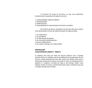 A ‘estrutura’ do mapa do encontro, ou seja, seus parâmetros
fundamentais se organizam da seguinte maneira:

1. inseparabilidade subjetivo-objetivo
2. alta plasticidade
3. indeterminismo
4. impossibilidade da representação do processo completo

         No entanto, ele possui ‘aspirações’ que lhe dão vida nova, respiro,
retro-alimentação e formas de experimentação. Eis algumas delas:

1. ser colaborativo
2. ser emergente
3. ser lido através de padrões
4. ser construído horizontalmente
5. possuir código aberto
6. ser criado e interagir com “open bodies”


estrutura 01
inseparabilidade subjetivo – objetivo

O subjetivo não nasce do nada, ele precisa negociar com a situação
externa. Ele faz um trabalho mais de recodificação e reorganização do que
de livre criação propriamente dita. Não existe uma direção única para a
informação, porque ela é sempre construída no entre, na mediação entre o
objetivo e o subjetivo. A função do mapa é, sem dúvida, ‘relatar’ essas
relações. É fazer vir à tona o caminho feito pelo corpo e ambiente para que
a imagem de algo seja formada.
 