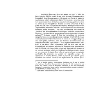 Humberto Maturana e Francisco Varela, no livro “El Arbol del
Conocimiento” (2003) e através de sua vasta pesquisa relata esta relação
inseparável. Segundo estes autores, não existe uma forma de separar o
sujeito da sua própria ação sobre o objeto. Um necessita e constrói o outro
num processo contínuo dentro-fora, o que cria este espaço intermediário
do ‘entre’ (o qual não pode ser descrito enquanto uma união de duas
partes mas sim como a criação de uma terceira). “Não é possível conhecer
‘objetivamente’ fenômenos em que o próprio observador que descreve o
fenômeno esteja envolvido. Tem sido precisamente esta noção de
‘conhecer’ que vem bloqueando firmemente o passo do conhecimento
humano à compreensão de seus próprios fenômenos sociais, mentais e
culturais.”26 (tradução nossa). O fato da humanidade vir tentando
categorizar e separar estes dois processos acaba por simplificá-lo demais, o
que nos leva ao entendimento errôneo do estudo da percepção. Segundo
uma visão global, defendida tanto por Maturana e Varela quanto por
outros autores como Edgar Morin27, a visão segmentada e simplista toma
conta e se alastra mais rapidamente por ser mais fácil de ser
compreendida. No entanto, nem sempre devemos tomar este caminho
mais fácil. Tomar este caminho é o mesmo que dizer que seria possível ao
ser humano sair de sua própria percepção e criar objetivamente um objeto
ou um ambiente. E, depois disso, voltar a sua consciência perceptiva e
significá-lo. Os processos não podem ser separados porque eles
acontecem ao mesmo tempo. Como é possível que alguém possa
descrever com validez universal um objeto? Como é possível que a

26
    “Nos es posible conocer ‘objetivamente’ fenómenos en los que el proprio
observador que describe el fenómeno está involucrado. Ha sido precisamente esta
noción del ‘conocer’ la que ha bloqueado firmemente el paso del conocimiento
humano a la comprensión de sus proprios fenómenos sociales, mentales y cuturales.”
(MATURANA e VARELA, 2003, p. 11)
27
   Edgar Morin, filósofo Frances, grande teórico da complexidade.
 