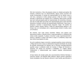 Até este momento, o foco da pesquisa estava na relação perceptiva. No
entanto, conforme ela ia se desenrolando, alguns outros assuntos iam
sendo incorporados. O estudo da representação foi um destes casos e,
com ele, a pesquisa se abriu porque passou a falar de como o corpo
percebe e representa sua relação com o ambiente. Neste ponto, percebi
que nem toda percepção pode ser representada. Há momentos, inclusive,
que não se pode dizer que existe uma representação para a ação. Este fato
questiona o próprio conceito de representação tradicional, o que levou a
pesquisa a nomear a representação enquanto ‘mapa’. Tal cambio me
pareceu melhor porque reforça a idéia de representação plástica e em
tempo real, em contradição com a representação imóvel e tardia, como
um simulacro.

No entanto, nem tudo estava resolvido. Faltava uma palavra que
descrevesse melhor o trânsito entre o corpo perceptivo e o ambiente que
estava sendo mapeado. A palavra ‘encontro’ surgiu espontaneamente e
passou a significar o toque sutil entre o corpo e o ambiente, toque este
que coloca a percepção em ação.

Ao unir as palavras mapa e encontro, a pesquisa ganhou novos contornos:
o ‘Mapa do Encontro’ estava se delineando enquanto facilitador do estudo
do grande emaranhado de relações que se formam emergencialmente
quando corpo e ambiente estão em contato. O Mapa do Encontro é,
portanto, um atrator de conceitos e realidades. É o objeto aberto,
colaborativo e indeterminado que mapeia relações extremamente
sensíveis.

A base teórica do estudo partiu dos neurocientistas António Damásio e
Francisco Varela e do filósofo Gilles Deleuze. Alguns pontos específicos
foram estudados à luz de Stevenn Johnson e Jane Jacobs, que discutem o
 