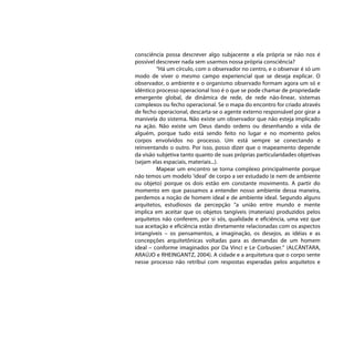 consciência possa descrever algo subjacente a ela própria se não nos é
possível descrever nada sem usarmos nossa própria consciência?
         “Há um círculo, com o observador no centro, e o observar é só um
modo de viver o mesmo campo experiencial que se deseja explicar. O
observador, o ambiente e o organismo observado formam agora um só e
idêntico processo operacional Isso é o que se pode chamar de propriedade
emergente global, de dinâmica de rede, de rede não-linear, sistemas
complexos ou fecho operacional. Se o mapa do encontro for criado através
de fecho operacional, descarta-se o agente externo responsável por girar a
manivela do sistema. Não existe um observador que não esteja implicado
na ação. Não existe um Deus dando ordens ou desenhando a vida de
alguém, porque tudo está sendo feito no lugar e no momento pelos
corpos envolvidos no processo. Um está sempre se conectando e
reinventando o outro. Por isso, posso dizer que o mapeamento depende
da visão subjetiva tanto quanto de suas próprias particularidades objetivas
(sejam elas espaciais, materiais...).
         Mapear um encontro se torna complexo principalmente porque
não temos um modelo ‘ideal’ de corpo a ser estudado (e nem de ambiente
ou objeto) porque os dois estão em constante movimento. A partir do
momento em que passamos a entender nosso ambiente dessa maneira,
perdemos a noção de homem ideal e de ambiente ideal. Segundo alguns
arquitetos, estudiosos da percepção “a união entre mundo e mente
implica em aceitar que os objetos tangíveis (materiais) produzidos pelos
arquitetos não conferem, por si sós, qualidade e eficiência, uma vez que
sua aceitação e eficiência estão diretamente relacionadas com os aspectos
intangíveis – os pensamentos, a imaginação, os desejos, as idéias e as
concepções arquitetônicas voltadas para as demandas de um homem
ideal – conforme imaginados por Da Vinci e Le Corbusier.” (ALCÂNTARA,
ARAÚJO e RHEINGANTZ, 2004). A cidade e a arquitetura que o corpo sente
nesse processo não retribui com respostas esperadas pelos arquitetos e
 