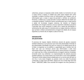 urbanistas, porque as respostas estão sendo criadas no momento em que
o corpo acessa o espaço. A cidade que cada corpo mapeia tem como
resultado o próprio encontro entre as informações que chegam com as
informações que o corpo é capaz de perceber e retribuir ao ambiente.
Portanto, a cidade que o corpo percebe é sempre diferente da cidade que
o arquiteto projetou. Conforme vamos reconhecendo que o corpo possui
o poder de re-arranjar imagens externas, de mesclar as imagens
percebidas com imagens internas e de seu repertório individual, passamos
a perceber que nosso ambiente é criado com a ajuda das percepções e
sentimentos de cada corpo. É o trânsito entre os mapas internos e externos
que vai fazer e refazer constantemente a imagem da cidade, de um espaço
específico ou mesmo de um objeto a cada um de nós.


estrutura 02
alta plasticidade

O processo de mapear objetos dinâmicos através de ajustes corporais
também dinâmicos é um processo que inclui alta plasticidade. Entende-se
por plasticidade a facilidade com que um corpo ou um objeto possui de se
re-fazer, re-organizar ou re-codificar; a capacidade que o cérebro tem de
fazer com que sua estrutura neural seja reformulada a cada nova
informação externa que recebe. O que temos nesse processo é, portanto,
um corpo que faz e refaz constantemente as imagens externas recebidas,
tornando assim seu ambiente e as representações do próprio processo
também plásticos. Os corpos fazem isso muito bem e com muita agilidade.
“Há pouco minha cabeça estava voltada para aí, eu via tal canto da sala, eu
me viro, é uma outra imagem; eu passeio numa rua onde há pessoas
conhecidas, eu digo ‘bom dia Pedro’, depois me viro e então digo ‘bom dia
Paulo’.” (DELEUZE, 2006). Essa sucessão de imagens nos leva, portanto, a
 