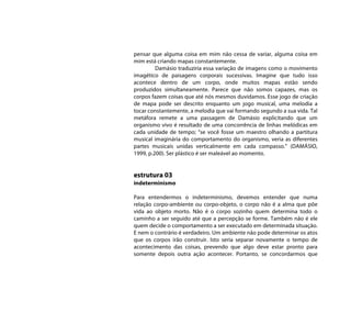 pensar que alguma coisa em mim não cessa de variar, alguma coisa em
mim está criando mapas constantemente.
         Damásio traduziria essa variação de imagens como o movimento
imagético de paisagens corporais sucessivas. Imagine que tudo isso
acontece dentro de um corpo, onde muitos mapas estão sendo
produzidos simultaneamente. Parece que não somos capazes, mas os
corpos fazem coisas que até nós mesmos duvidamos. Esse jogo de criação
de mapa pode ser descrito enquanto um jogo musical, uma melodia a
tocar constantemente, a melodia que vai formando segundo a sua vida. Tal
metáfora remete a uma passagem de Damásio explicitando que um
organismo vivo é resultado de uma concorrência de linhas melódicas em
cada unidade de tempo; “se você fosse um maestro olhando a partitura
musical imaginária do comportamento do organismo, veria as diferentes
partes musicais unidas verticalmente em cada compasso.” (DAMÁSIO,
1999, p.200). Ser plástico é ser maleável ao momento.


estrutura 03
indeterminismo

Para entendermos o indeterminismo, devemos entender que numa
relação corpo-ambiente ou corpo-objeto, o corpo não é a alma que põe
vida ao objeto morto. Não é o corpo sozinho quem determina todo o
caminho a ser seguido até que a percepção se forme. Também não é ele
quem decide o comportamento a ser executado em determinada situação.
E nem o contrário é verdadeiro. Um ambiente não pode determinar os atos
que os corpos irão construir. Isto seria separar novamente o tempo de
acontecimento das coisas, prevendo que algo deve estar pronto para
somente depois outra ação acontecer. Portanto, se concordarmos que
 