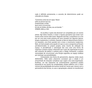 nada é definido previamente, o conceito de determinismo pode ser
colocado em cheque.

“Comentou certa vez um rapas: ‘Raios!
Sofro ao pensar que sou
Predestinado a andar
Num sulcro circunscrito:
Em de um ônibus, de fato, sou um bonde.’ ”
(PINKER, 2002, p. 242)

         As escolhas e ações não deveriam ser compelidas por um evento
prévio. Agir desta maneira, é matar a riqueza perceptiva que existe num
evento antes mesmo dele existir. Negando este fato, a arquitetura (e a cito
por ser uma área muito próxima de meus estudos) em algumas épocas,
pregou exatamente o contrário. Quando se fala em determinismo frente a
um arquiteto, uma forte questão vem a tona: o movimento modernista.
Nele, um bom projeto seria aquele em que os usos e programas já fossem
pré-determinados no próprio projeto, antes mesmo da utilização do
espaço. A pré-definição e setorização dos usos seria uma forma de
organizar o próprio espaço, reiterando que o grau de organização era para
eles sinônimo de beleza e conforto para a cidade. Entretanto, a própria
necessidade de circunscrever uma função específica ao espaço acabava
por restringir suas possibilidades.
         Contrariando esta forma de pensamento, algumas visões atuais
(KOOLHAAS, 1995) sobre urbanismo constatam que a cidade é um
emaranhado de situações complexas que sugere uma auto-organização.
Koolhaas, um dos expoentes da contemporânea arquitetura projeta
baseando-se nas teorias da complexidade, projeta edifícios com o maior
número de possibilidades de eventos tendo em mente que, mesmo com a
permanência das formas, os usos e apropriações urbanas se transformam
 