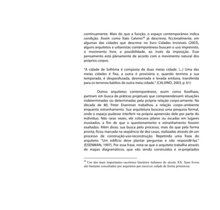 continuamente. Mais do que a função, o espaço contemporâneo indica
condição. Assim como Ítalo Calvino28 já descrevia, ficcionalmente, em
algumas das cidades que descreve no livro Cidades Invisíveis (2003),
alguns arquitetos e urbanistas contemporâneos buscam o uso imprevisto,
o movimento livre, a possibilidade, ao invés da imposição. Esse
pensamento está plenamente de acordo com o movimento natural dos
próprios corpos.

“A cidade de Sofrônia é composta de duas meias cidade. (...) Uma das
meias cidades é fixa, a outra é provisória e, quando termina a sua
temporada, é desparafusada, desmontada e levada embora, transferida
para os terrenos baldios de outra meia cidade.” (CALVINO, 2003, p. 61)

         Outros arquitetos contemporâneos, assim como Koolhaas,
partiram em busca de práticas projetuais que compreendessem situações
indeterminadas ou determinadas pela própria relação corpo-amiente. Na
década de 80, Peter Eisenman trabalhou a relação corpo–ambiente
enquanto estranhamento. Sua arquitetura buscava uma pesquisa formal,
onde o espaço pudesse interferir na própria apreensão dele por parte do
indivíduo. Não raras vezes, ele colocava pilares ou escadas em lugares
inusitados, a fim de que o questionamento e estranhamento fossem
exaltados. Além disso, sua busca pelo processo, mais do que pela forma
pronta, ficou marcada na seqüência de dez casas, realizadas através de um
processo de construção-uso-reconstrução. Repetindo uma frase do
arquiteto: “Um edifício deve plantar perguntas e não respondê-las.”
(EISENMAN, 1997). Por essa frase, nota-se que o arquiteto trabalha através
de mapas diagramáticos, que vão sendo construídos e re-projetados


28
  Um dos mais importantes escritores literários italianos do século XX. Seus livros
são bastante consultados por arquitetos por escrever cidade de forma primorosa.
 