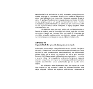 experimentação de sentimentos. Bo Bardi possuía em seus projetos uma
grande preocupação com os usos já dados pelo usuário, a liberdade do
corpo e do habitante em se reconhecer no espaço projetado, de usá-lo
acima de qualquer função como um espaço de experienciação. Em todos
os seus projetos, nota-se um grande comprometimento com o homem
dentro do espaço e também com suas referências, com sua memória; a fim
de que as pessoas não se sintam alienígenas ao espaço projetado e nem
comandadas por ele.
        Os exemplos acima são uma mostra de não-determinismo na
cidade. No entanto, pode-se estendê-los para muitas situações. Um mapa
do encontro é aquele que consegue obter uma mescla de forças espaciais,
memórias, sensações e ajustamentos ocorridos com o corpo observador
no momento da experienciação do espaço, indeterministicamente.


estrutura 04
impossibilidade da representação do processo completo

O encontro possui sempre uma parte íntima e uma pública, o mapa do
encontro é uma possível forma de mapear a parte acessível e pública desse
encontro. A parte íntima pode ser mapeada também, mas somente pelo
próprio corpo que a sentiu, no momento em que a ação acontece.
Damásio (2003) diz que a parte pública do processo perceptivo é a emoção
e a parte intima é a percepção ou sentimento. Portanto, o mapa do
encontro seria a busca por mapear as emoções que estão continuamente
expostas ao ambiente e sendo contaminadas por ele e pelos outros
corpos.
        Por ser assim, o mapa do encontro acaba por adquirir um caráter
mais coletivo do que individual. Apesar das emoções possuírem forte
carga subjetiva, conforme são expostas publicamente, contaminam-se
 