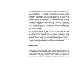 neutralidade; um discernimento do objeto; uma intenção em relação a ele;
uma atenção para com ele. O que está acontecendo com esses elementos,
nesse momento, não é um misto de corpo e objeto, mas sim a criação de
um espaço intermediário, um ‘entre’ que permite ao corpo acessar o
ambiente e o ambiente ser experienciado pelo corpo. O objeto a ser
percebido ‘entrou’ no corpo através da visão, audição, olfato e outros
órgãos sensitivos e é processado como forma, movimento, freqüências
auditivas, etc. Importante ressaltar que nessa ‘entrada’ de informações,
nada pode ser pré-definido, não tem como saber o que cada corpo sentirá
ao encontrar um ambiente, ou mesmo um objeto especifico, porque cada
corpo possui singularidades, possui um mapa corporal interno composto,
em constante alteração.
         Este processo íntimo, irrepresentável externamente, não pode ser
nem ao menos descrito. É algo tão sutil e íntimo que se torna
inviavelmente reproduzível. Qualquer palavra ou gesto que o tente
reproduzi-lo faz com que ele se torne pura emoção. Alguns dizem que a
arte é algo que se aproxima da representação desta etapa e isto pode ser
realmente possível, embora os estudos comprobatórios sejam escassos.
No entanto, esta afirmação já descarta alguns métodos de pesquisa como
a entrevista para entender a totalidade dos processos perceptivos.


aspiração 01
ser criado colaborativamente

Segundo David Casacuberta, pode-se chamar de criação colaborativa o ato
da criação através de uma rede onde indivíduos possuem tendência a
colaboração, compartilhando estratégias de produção de significados e,
principalmente, negociando objetivos (ainda que provisórios). Apesar do
homem ser um ser coletivo por essência, este termo – colaborativo – vem
 