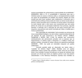 maiores quantidades de conhecimento e oportunidades de sociabilidade.”
(RHEINGOLD, 2004, p. 57). A sociabilidade é importante para que o
indivíduo possa ter acesso a diversas redes e, conseqüentemente amplie
seu leque de possibilidades de trabalho. No entanto, Rogério da Costa
ressalta que para haver qualquer ação colaborativa é necessário que o
sentimento de confiança mútua exista em maior ou menor escala entre as
pessoas, sendo necessário que os membros se tornem aptos a reconhecer
no outro (dando valor a este outro) uma característica que não existia
dentro do campo de sua percepção tradicional. Esse processo, segundo
Damásio, é parecido com a execução de uma peça musical para uma
orquestra, cuja partitura está sendo inventada por todos à medida que a
música se desenvolve.
         Esta capacidade de coletividade “está enraizada nas estruturas de
nossa corporalidade biológica, mas são vividas e experienciadas dentro de
um domínio de ação consensual e de história cultural.” (VARELA,
THOMPSON e ROSCH, 2001, p.199). Os padrões que construímos
individualmente não permanecem privados com as pessoas que os
experimentam. O coletivo ajuda a interpretar e a codificar muitos dos
padrões sentidos, tornando-se modos culturais de experiência partilhada
(JOHNSON , 1987). Isso pode ser entendido enquanto um padrão
colaborativo.
         Conceito paralelo pode ser observado nos textos sobre a
‘multidão’ de Antônio Negri33 (2005). Multidão seria um padrão
colaborativo onde as partes não compõem o todo, como em um cálculo
direto. Uma multidão é sempre formada por um grupo de indivíduos que
possuem um vínculo por terem um objetivo comum e por não estarem
subordinados a uma liderança hierárquica. Quando essa multidão ou


33
  Antônio Negri é filósofo político e escreve diversos livros sobre novos conceitos
políticos contemporâneos.
 
