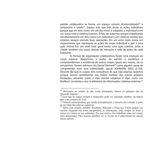 padrão colaborativo se forma, um espaço comum, horizontalizado34 e
temporário é criado35. Espaço este que não anula as ações individuais
porque age em dois níveis: em um dos níveis é subjetivo e individual e em
um outro nível é coletivo/comum. O fato de estarmos sempre trabalhando
simultaneamente em dois níveis (um individual e um coletivo) sinaliza que
estamos sempre vivendo duas operações. Em um certo nível, existe um
mapeamento que representa as ações do corpo individual e que é uma
ação íntima. Em um nível mais geral existe uma ação coletiva, onde a
cidade também vira corpo através da interação e rede de ações de cada
habitante.
         As formas de organização colaborativas foram uma evolução de
nossa espécie. Adquirimos o poder de admitir a existência e
compreendermos a existência de outros corpos iguais aos nossos, de os
simularmos. Steven Johnson cita Daniel Dennett36 como alguém capaz de
compreender bem essa coletividade. (apud. JOHNSON, 2003, p.150).
Dennett diz que os corpos têm consciência de que não estamos sozinhos
porque nossos semelhantes nos fazem lembrar das nossas próprias
limitações, ativando assim a vida mental subjetiva. É algo como um
feedback constante a nos re-alimentar de informações coletivas externas.37


34
   Horizontal no sentido de não existir hierarquias, líderes ou qualquer tipo de
formação imposta.
35
   Esse tipo de espaço comum e temporário pode ser entendido também via Hakim
Bey e seu conceito de TAZ.
36
   Filósofo contemporâneo que estuda principalmente o conceito da evolução a partir
de um olhar das ciências cognitivas.
37
   Sobre esse assunto, também Humberto Maturana e Francisco Varela podem nos
auxiliar. Segundo sua teoria autopoiética, as informações estão sempre no fluxo e
nunca nos corpos ou nos ambientes. Por esse motivo elas trabalham como um círculo
retro-alimentador. Para maiores detalhes ver A Árvore do Conhecimento de autoria
desses autores.
 