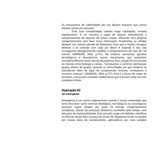 Os mecanismos de coletividade não nos deixam esquecer que somos
animais sociais por natureza.
         Toda essa complexidade coletiva exige habilidades mentais
espetaculares. O ser humano é capaz de rastrear mentalmente o
comportamento de dezenas de outros corpos, alterando seus próprios
comportamentos com base nessa informação. Atualmente, as cidades
abrigam um número grande de habitantes. Será que a mente consegue
detectar e se conectar com cada um deles? A resposta é não, não
conseguimos biologicamente modelar o comportamento de mais de 150
mentes (JOHNSON, 2003, p.151), No entanto, possuímos aparatos
tecnológicos e descobrimos outros mecanismos que aumentam
consideravelmente nosso raio de abrangência. Essa solução foi encontrada
no trânsito entre biologia e cultura. “Começamos a construir vizinhanças,
grupos dentro de grupos. Quando as comunidades em que vivíamos se
estenderam além do topo da compreensão humana, começamos a
construir andares.” (JOHNSON, 2003, p.151). Esta é a busca do mapa do
encontro, a busca por conexões colaborativas que o tornem cada vez mais
complexo e forte.


Aspiração 02
ser emergente

Emergência é um termo relativamente recente e muito comentado que
tenta descrever como sistemas (biológicos, tecnológicos ou sociológicos)
possuem regras simples das quais irá emergir comportamentos
complexos, através de processos dinâmicos auxiliados pelo tempo, com
alto grau de imprevisibilidade. Este conceito surge nos debates científicos
no final do século XIX e começo do século XX. Rapidamente ele se espalha
por muitas áreas do conhecimento, aplicando-se aos mais variados
 