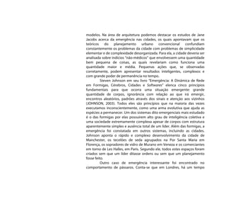 modelos. Na área de arquitetura podemos destacar os estudos de Jane
Jacobs acerca da emergência nas cidades, os quais apontavam que os
teóricos do planejamento urbano convencional confundiam
constantemente os problemas da cidade com problemas de simplicidade
elementar e de complexidade desorganizada. Para ela, a cidade deveria ser
analisada sobre indícios “não-médicos” que envolvessem uma quantidade
bem pequena de coisas, as quais revelariam como funciona uma
quantidade maior e média. Pequenas ações que, se observadas
corretamente, podem apresentar resultados inteligentes, complexos e
com grande poder de permanência no tempo.
          Steven Johnson em seu livro “Emergência: A Dinâmica de Rede
em Formigas, Cérebros, Cidades e Softwares” elenca cinco princípios
fundamentais para que ocorra uma situação emergente: grande
quantidade de corpos, ignorância com relação ao que irá emergir,
encontros aleatórios, padrões através dos sinais e atenção aos vizinhos
(JOHNSON, 2003). Todos eles são princípios que na maioria das vezes
executamos inconscientemente, como uma arma evolutiva que ajuda as
espécies a permanecer. Um dos sistemas dito emergenciais mais estudado
é o das formigas por elas possuírem alto grau de inteligência coletiva e
uma sociedade extremamente complexa apesar de corpos com estrutura
aparentemente simples e ausência total de um líder. Além das formigas, a
emergência foi constatada em outros sistemas, incluindo as cidades.
Johnson aponta o rápido e complexo desenvolvimento da cidade de
Manchester, os tecelões de seda agrupados na Por Santa Maria em
Florença, os sopradores de vidro de Murano em Veneza e os comerciantes
em torno de Les Halles, em Paris. Segundo ele, todos estes espaços foram
criados sem que um líder ditasse ordens ou sem que um planejamento
fosse feito.
          Outro caso de emergência interessante foi encontrado no
comportamento de pássaros. Conta-se que em Londres, há um tempo
 