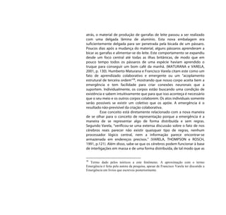 atrás, o material de produção de garrafas de leite passou a ser realizado
com uma delgada lâmina de alumínio. Esta nova embalagem era
suficientemente delgada para ser penetrada pela bicada de um pássaro.
Poucos dias após a mudança do material, alguns pássaros aprenderam a
bicar as garrafas e alimentar-se do leite. Este comportamento se expandiu
desde um foco central até todas as ilhas britânicas, de modo que em
pouco tempo todos os pássaros de uma espécie haviam aprendido o
truque para conseguir um bom café da manhã. (MATURANA e VARELA,
2001, p. 130). Humberto Maturana e Francisco Varela citam este como um
fato de aprendizado colaborativo e emergente ou um “acoplamento
estrutural de terceira ordem”38, mostrando que nosso corpo aceita bem a
emergência e tem facilidade para criar conexões neuronais que a
suportem. Individualmente, os corpos estão buscando uma condição de
existência e sabem intuitivamente que para que isso aconteça é necessário
que o seu meio e os outros corpos colaborem. Os atos individuais somente
serão possíveis se existir um coletivo que os apóie. A emergência é o
resultado não-previsível da criação colaborativa.
         Esse conceito está diretamente relacionado com a nova maneira
de se olhar para o conceito de representação porque a emergência é a
maneira de se representar algo de forma distribuída e sem regras.
Segundo Varela, “verificou-se uma extensa discussão sobre o fato de nos
cérebros reais parecer não existir quaisquer tipo de regras, nenhum
processador lógico central, nem a informação parece encontrar-se
armazenada em endereços precisos.” (VARELA, THOMPSON e ROSCH,
1991, p.121). Além disso, sabe-se que os cérebros podem funcionar à base
de interligações em massa e de uma forma distribuída, de tal modo que as


38
  Termo dado pelos teóricos a este fenômeno. A aproximação com o termo
Emergência é feita pela autora da pesquisa, apesar de Francisco Varela ter discutido a
Emergência em livros que escreveu posteriormente.
 