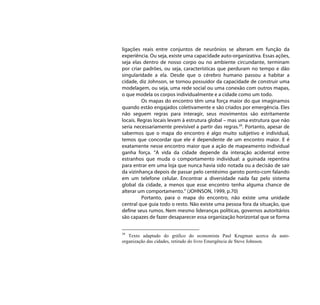 ligações reais entre conjuntos de neurônios se alteram em função da
experiência. Ou seja, existe uma capacidade auto-organizativa. Essas ações,
seja elas dentro de nosso corpo ou no ambiente circundante, terminam
por criar padrões, ou seja, características que perduram no tempo e dão
singularidade a ela. Desde que o cérebro humano passou a habitar a
cidade, diz Johnson, se tornou possuidor da capacidade de construir uma
modelagem, ou seja, uma rede social ou uma conexão com outros mapas,
o que modela os corpos individualmente e a cidade como um todo.
          Os mapas do encontro têm uma força maior do que imaginamos
quando estão engajados coletivamente e são criados por emergência. Eles
não seguem regras para interagir, seus movimentos são estritamente
locais. Regras locais levam à estrutura global – mas uma estrutura que não
seria necessariamente previsível a partir das regras.39. Portanto, apesar de
sabermos que o mapa do encontro é algo muito subjetivo e individual,
temos que concordar que ele é dependente de um encontro maior. E é
exatamente nesse encontro maior que a ação de mapeamento individual
ganha força. “A vida da cidade depende da interação acidental entre
estranhos que muda o comportamento individual: a guinada repentina
para entrar em uma loja que nunca havia sido notada ou a decisão de sair
da vizinhança depois de passar pelo centésimo garoto ponto-com falando
em um telefone celular. Encontrar a diversidade nada faz pelo sistema
global da cidade, a menos que esse encontro tenha alguma chance de
alterar um comportamento.” (JOHNSON, 1999, p.70)
          Portanto, para o mapa do encontro, não existe uma unidade
central que guia todo o resto. Não existe uma pessoa fora da situação, que
define seus rumos. Nem mesmo lideranças políticas, governos autoritários
são capazes de fazer desaparecer essa organização horizontal que se forma


39
   Texto adaptado do gráfico do economista Paul Krugman acerca da auto-
organização das cidades, retirado do livro Emergência de Steve Johnson.
 