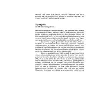 segundo cada corpo. Esse tipo de raciocínio ‘horizontal’ nos leva a
entender que não existe um deus guiando os rumos do mapa, ele é um
sistema complexo e totalmente emergencial.



Aspiração 03
ser lido através de padrões

Diferentemente de uma análise quantitativa, o mapa do encontro deve ser
lido através de padrões. A leitura por padrões evita o processo hierárquico
por ser uma leitura observativa e não conclusiva. Ademais, a leitura por
padrões não impõe um fim ao processo, não conclui absolutamente nada;
somente mapeia o que está acontecendo naquele momento e, em alguns
casos pode trabalhar com estimativas baseadas em cálculos complexos.
         Os padrões surgem, geralmente, através do tempo. Eles são
resultados de um aprendizado mútuo entre corpo e ambiente. Entender o
ambiente através de padrões nos leva a entender como algumas áreas
parecem ter certas aptidões para suas funções. Em qualquer cidade pode-
se notar algumas ruas que são especializadas em vender algum produto
ou mesmo toda uma cidade que se especializa em algo.
         Conforme aponta Johnson (1999), a cidade de Manchester, como
muitas outras cidades, pode ser um exemplo de como esses padrões
podem ser formados. Manchester se localiza em uma região que, no século
XVIII, era o ponto central do comércio de lã, com seus comerciantes
embarcando mercadorias ao continente, por meio do grande porto de
Londres. Inicialmente era um povoado, com pouca importância para
governo e cresceu vertiginosamente e abruptamente sem um governo
local, em meio à caoticidade. Era uma cidade barulhenta, poluída,
exageradamente habitada. No entanto, esse caos criou um padrão.
Manchester foi criando sem dúvida, uma característica muito forte de
 