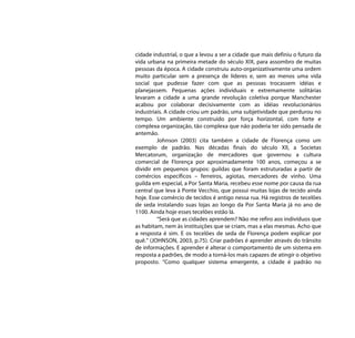 cidade industrial, o que a levou a ser a cidade que mais definiu o futuro da
vida urbana na primeira metade do século XIX, para assombro de muitas
pessoas da época. A cidade construiu auto-organizativamente uma ordem
muito particular sem a presença de líderes e, sem ao menos uma vida
social que pudesse fazer com que as pessoas trocassem idéias e
planejassem. Pequenas ações individuais e extremamente solitárias
levaram a cidade a uma grande revolução coletiva porque Manchester
acabou por colaborar decisivamente com as idéias revolucionários
industriais. A cidade criou um padrão, uma subjetividade que perdurou no
tempo. Um ambiente construído por força horizontal, com forte e
complexa organização, tão complexa que não poderia ter sido pensada de
antemão.
         Johnson (2003) cita também a cidade de Florença como um
exemplo de padrão. Nas décadas finais do século XII, a Societas
Mercatorum, organização de mercadores que governou a cultura
comercial de Florença por aproximadamente 100 anos, começou a se
dividir em pequenos grupos: guildas que foram estruturadas a partir de
comércios específicos – ferreiros, agiotas, mercadores de vinho. Uma
guilda em especial, a Por Santa Maria, recebeu esse nome por causa da rua
central que leva à Ponte Vecchio, que possui muitas lojas de tecido ainda
hoje. Esse comércio de tecidos é antigo nessa rua. Há registros de tecelões
de seda instalando suas lojas ao longo da Por Santa Maria já no ano de
1100. Ainda hoje esses tecelões estão lá.
         “Será que as cidades aprendem? Não me refiro aos indivíduos que
as habitam, nem às instituições que se criam, mas a elas mesmas. Acho que
a resposta é sim. E os tecelões de seda de Florença podem explicar por
quê.” (JOHNSON, 2003, p.75). Criar padrões é aprender através do trânsito
de informações. E aprender é alterar o comportamento de um sistema em
resposta a padrões, de modo a torná-los mais capazes de atingir o objetivo
proposto. “Como qualquer sistema emergente, a cidade é padrão no
 