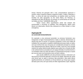 tempo. Dezenas de gerações vêm e vão, conquistadores aparecem e
somem, surge a imprensa, depois a máquina à vapor, o rádio, a televisão, a
Web – a, acima de toda essa turbulência, um padrão retém sua forma:
tecelões de seda agrupados na Por Santa Maria, em Florença, os
sopradores de vidro de Murano, em Veneza, os comerciantes em torno de
Les Halles, em Paris.” (JOHNSON, 2003, p.76)
         Talvez nossos olhos quantitativos ainda não estejam tão
acostumados a encontrar os padrões. Para distingui-los, alguns itens
devem ser observados. Dentre eles, destacam-se o fator tempo e o fator
emergência.


Aspiração 04
ser construído horizontalmente

Em oposição a uma estrutural piramidal, na estrutura horizontal, seus
integrantes se ligam horizontalmente a todos os demais, diretamente ou
através dos que os cercam. O conjunto resultante é como uma malha de
múltiplos fios, que pode se espalhar indefinidamente para todos os lados,
sem que nenhum dos seus nós possa ser considerado principal ou central,
nem representante dos demais. Não há um chefe, o que há é uma vontade
coletiva de realizar determinado objetivo que acaba com a função do líder
e do conhecimento acumulado em um espaço fechado. O conhecimento e
os resultados estão nas mãos de todos os componentes do grupo, os quais
por sua vez usam-nos livremente como um bem coletivo.
         Jane Jacobs (2000) foi uma das primeiras teóricas a descrever um
tipo de força horizontal aplicada a estrutura de cidade. Segundo ela, existe
uma forma que se opõe à estrutura tipo piramidal e que pode alterar
significantemente um ambiente: as forcas bottom-up. Forças que surgem
de baixo para cima, sem que exista um líder organizando a ação. Segundo
 