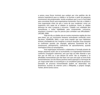 a autora, essas forças invisíveis que acabam por criar padrões são de
extrema importância para as cidades e se formam a partir de pequenos
movimentos não-programados. Jacobs acreditava que a rua é o local ideal
para concretizar forças auto-organizativas horizontais. Para ela, a cidade é
uma organização maior do que a soma de seus residentes, como um
organismo vivo capaz de se adaptar às mudanças. Assim, as cidades
deveriam ter vida e propiciar o encontro. “Cidades com vitalidade têm
maravilhosas e inatas habilidades para compreender, comunicar,
arquitetar e inventar o que for preciso para combater suas dificuldades.”
(JACOBS, 2000).
         Hoje em dia, as cidades são em muitos momentos regidas de cima
para baixo, em um movimento bastante verticalizado conhecido como
top-down. (JOHNSON, 2003), o que tenta impedir que seus habitantes
tenham a facilidade de criar, imaginar e construir situações. Essas situações
se confirmam quando, por exemplo, aplicamos duramente leis de
zoneamento, planejamento, coeficientes de aproveitamento, quando
restringimos áreas ou remanejamos.
         Essa organização horizontal e colaborativa é formada através do
tempo: pequenas ações vão se acumulando e se organizando fortemente
conforme conseguem sobreviver, sem que haja um líder dizendo o que
tem que ser feito ou o que deixará de existir. São as empatias e as
afinidades momentâneas que irão fazer com que uma ação se torne forte
horizontalmente. Um dos fatores positivos desta aspiração é a formação de
um mapa onde todos se reconheçam e se considerem parte do processo.
Exemplos de processo horizontalizado podem ser observados nos
fenômenos recentes da internet como a Wikipédia, o próprio Google,
Twitter, dentre tantos outros.
 
