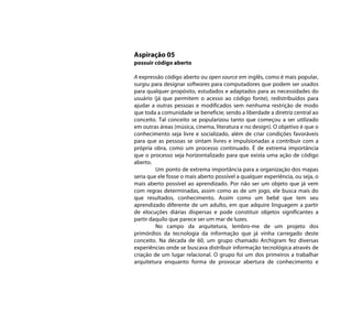 Aspiração 05
possuir código aberto

A expressão código aberto ou open source em inglês, como é mais popular,
surgiu para designar softwares para computadores que podem ser usados
para qualquer propósito, estudados e adaptados para as necessidades do
usuário (já que permitem o acesso ao código fonte), redistribuídos para
ajudar a outras pessoas e modificados sem nenhuma restrição de modo
que toda a comunidade se beneficie; sendo a liberdade a diretriz central ao
conceito. Tal conceito se popularizou tanto que começou a ser utilizado
em outras áreas (música, cinema, literatura e no design). O objetivo é que o
conhecimento seja livre e socializado, além de criar condições favoráveis
para que as pessoas se sintam livres e impulsionadas a contribuir com a
própria obra, como um processo continuado. É de extrema importância
que o processo seja horizontalizado para que exista uma ação de código
aberto.
         Um ponto de extrema importância para a organização dos mapas
seria que ele fosse o mais aberto possível a qualquer experiência, ou seja, o
mais aberto possível ao aprendizado. Por não ser um objeto que já vem
com regras determinadas, assim como as de um jogo, ele busca mais do
que resultados, conhecimento. Assim como um bebê que tem seu
aprendizado diferente de um adulto, em que adquire linguagem a partir
de elocuções diárias dispersas e pode constituir objetos significantes a
partir daquilo que parece ser um mar de luzes.
         No campo da arquitetura, lembro-me de um projeto dos
primórdios da tecnologia da informação que já vinha carregado deste
conceito. Na década de 60, um grupo chamado Archigram fez diversas
experiências onde se buscava distribuir informação tecnológica através de
criação de um lugar relacional. O grupo foi um dos primeiros a trabalhar
arquitetura enquanto forma de provocar abertura de conhecimento e
 