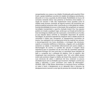 reorganizações nos corpos e nas cidades. Encabeçado pelo arquiteto Peter
Cook, o grupo trabalhava conceitos de cidades tecnológicas caminhantes,
deixando vir à tona a questão da efemeridade, flexibilidade em busca de
conexões; tentando deixar mais próximas as fronteiras entre-cidades e a
noção de inclusão e rede. Eles implantavam novas questões junto às
cidades onde atuavam, tentando, de alguma maneira, dar movimento aos
próprios padrões existentes nelas, conectando-os a rede global de cidades,
levando possibilidade de acesso a informação. Eles projetaram um aparato
tecnológico transportável, o qual foi chamado Instant City. Esse aparato
poderia ser levado a qualquer lugar, sendo que sua função primordial era
levar tecnologia às cidades que não a possuíam, conectando-as ao mundo;
já que naquela época somente as metrópoles dispunham de aparato
tecnológico. As primeiras experiências chegavam até as cidades através de
caminhões e trailers que carregavam os equipamentos necessários ao
evento. Sua realização ia do carregamento inicial do material nos veículos,
o descarregamento nos locais escolhidos, a montagem das estruturas-
suporte, as conexões telefônicas e televisivas, a ligação com as atividades
existentes na cidade, o intercâmbio informacional com outras cidades, a
desmontagem do evento e a partida dos veículos. A imagem dessa
experiência para os arquitetos era de uma rede de caminhões operando
enquanto formigas. Em uma outra fase, os caminhões foram deixados de
lado e a proposta era a utilização de zepelins. Com os zepelins, eles
imaginavam que aconteceria a seguinte cena: “em uma cidade pacata
onde nada acontece chegam os balões da Instant City, baixam e montam
suas estruturas de cabos e coberturas de lona, conectam as poucas
atividades locais com as atividades que trouxeram, interligam o evento aos
rádios e televisões, e assim constroem uma malha de informações”.
(DUARTE, 2003, p.108) Depois desmontam as estruturas físicas, recolhem
os cabos e lonas e desaparecem no ar, deixando claro o processo de
desaparecimento inerente a esse tipo de processo de inclusão de lugar. O
 
