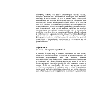 Instant City, portanto, era a idéia de uma metrópole visitante, dinâmica,
conectada e criando uma teia aberta de informações entre habitante,
tecnologia e outras cidades. Um tipo de padrão aberto e temporário
emergia dessa teia relacional. Algumas dessas cidades conseguiam fazer
com que esses padrões permanecessem, quando a interação se mostrava
mais forte. Em outros casos, elas não tinham forças para isso. Elas somente
se alimentavam por um tempo desta informação. Essa metrópole visitante,
que ocasionalmente fazia emergir padrões, trabalhava da seguinte
maneira: reunia informações e traçava itinerários entre as comunidades
envolvidas no projeto, além de mapear as atividades e utilidades urbanas
já existentes nesses lugares como rádios locais, universidades. Esses locais
poderiam ser integrados ao sistema informacional urbano a ser criado,
fazendo da cidade móvel, que seria instalada futuramente, um elemento
estruturador e complementar, reorganizador e dinamizador de um
processo urbano.


Aspiração 06
ser criado e interagir com “open bodies”

O conceito de open body se relaciona diretamente ao mapa aberto,
interagindo com outros corpos e ambientes e retroalimentando-os de
informação     constantemente.     Para    que   possamos      entender
completamente o mapa do encontro é necessário preparar nossos corpos
e mentes para ele. Traduzindo Lama (2006, p. 32) “Então já não sou o
homem vitruviano, encerrado num círculo único e perfeito, olhando o
mundo desde as coordenadas de minha perspectiva pessoal,
simultaneamente servindo de medida de todas as coisas. Tampouco sou,
como propõe os fenomenológicos arquitetônicos, um sujeito autônomo,
auto-suficiente, encarnado biologicamente, encontrando-se, objetificando
 