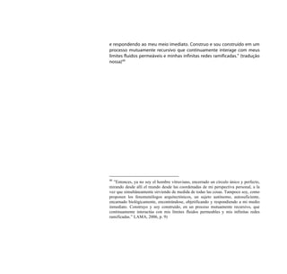 e respondendo ao meu meio imediato. Construo e sou construído em um
processo mutuamente recursivo que continuamente interage com meus
limites fluidos permeáveis e minhas infinitas redes ramificadas.” (tradução
nossa)40




40
  ”Entonces, ya no soy el hombre vitruviano, encerrado un círculo único y perfecto,
mirando desde allí el mundo desde las coordenadas de mi perspectiva personal, a la
vez que simultáneamente sirviendo de medida de todas las cosas. Tampoco soy, como
proponen los fenomenólogos arquitectónicos, un sujeto autónomo, autosuficiente,
encarnado biológicamente, encontrándose, objetificando y respondiendo a mi medio
inmediato. Construyo y soy construido, en un proceso mutuamente recursivo, que
continuamente interactúa con mis límites fluidos permeables y mis infinitas redes
ramificadas.” LAMA, 2006, p. 9)
 