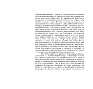 descoberta foi crucial para a dissertação e acabou por mudar bastante o
rumo das pesquisas, que agora finalmente poderiam ser testadas a partir
de um experimento prático. Além dos equipamentos disponíveis, o
contato com os pesquisadores, que se tornaram meus amigos, me fez
também enxergar as coisas de outras maneiras; ora buscando uma
experiência sistêmica em meus objetivos, ora buscando entender melhor a
percepção quando levada às instâncias virtuais e tecnológicas, ora ainda
levando meu projeto a buscar outros caminhos como a da sonoridade. Por
estar dentro de uma faculdade de arquitetura, por muitas vezes fui
questionada fortemente sobre a importância de se estudar o corpo dentro
da arquitetura. No entanto, nunca me desviei desse caminho porque
sempre entendi que corpo e espaço fazem parte de um mesmo sistema,
com múltiplas entradas. Isso não era totalmente claro para mim desde o
início e, muitas vezes usei mais a intuição do que qualquer garantia
conceitual. Ao iniciar essa pesquisa, eu tinha uma intuição de que
precisava entender mais o corpo para entender realmente o espaço. Hoje,
com pouquíssimo tempo de estudo na área das ciências cognitivas e da
filosofia da mente, e um mundo de coisas ainda por descobrir, já posso
afirmar com convicção que entender a construção, a percepção e a
representação de um espaço é entender como o próprio corpo constrói a
si mesmo, porque ambos estão absolutamente conectados.
          No entanto, nada foi mais gratificante do que a possibilidade de
experimentar no Laboratório de Biotecnologia a relação corpo-ambiente.
Essa experiência prática tratou-se da escolha de dois lugares da cidade de
Lima, os quais foram filmados para que uma futura medição corporal da
percepção das pessoas que assistiriam a esse vídeo pudesse ser recolhida.
Os locais escolhidos foram a Plaza de Armas, praça central da cidade e o
cruzamento de duas vias importantes e de grande movimento, a Av.
Nicolas de Pierola (Colmena) com a Av. Inca Garcilazo de la Vega (Wilson).
Esses lugares são bastante distintos já que a praça central possui um
 