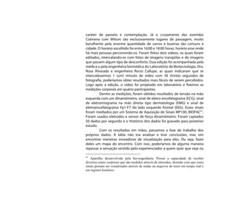 caráter de passeio e contemplação. Já o cruzamento das avenidas
Colmena com Wilson são exclusivamente lugares de passagem, muito
barulhento pela enorme quantidade de carros e buzinas tão comuns à
cidade. O horário escolhido foi entre 16:00 e 18:00 horas, horário esse onde
há mais pessoas percorrendo-os. Foram feitos dois vídeos, os quais foram
editados, intercalando-os com fotos de imagens tranqüilas e de imagens
que passem algum tipo de desconforto. Essa edição foi acompanhada pela
médica e pela engenheira biomédica do Laboratório de Biotecnologia, Dra.
Rosa Alvarado e engenheira Rocio Callupe, as quais indicaram que se
intercalássemos 1 (um) minuto de vídeo com 30 (trinta) segundos de
fotografia, poderíamos obter resultados mais fáceis de serem percebidos.
Logo após a edição, o vídeo foi projetado em laboratório e fizemos as
medições corporais em quatro participantes.
         Dentre as medições, foram obtidos resultados de tensão na mão
esquerda com um dinamômetro, sinal de eletro encefalograma (ECG), sinal
de eletromiograma na mão direita tipo dermatologia (EMG) e sinal de
eletroencefalograma Fp1-F7 do lado esquerdo frontal (EEG). Esses sinais
foram mediados por um Sistema de Aquisição de Sinais MP100, BIOPAC41.
Foram usados eletrodos e sensor de força dinamômetro. Foram captados
50 dados por segundo e o histórico dos dados foi gravado para posterior
estudo.
         Com os resultados em mãos, passamos a fase de trabalho dos
próprios dados. A idéia não era analisar e tirar conclusões, mas sim
encontrar maneiras inovadoras de visualização para eles. Ou seja, fazer
deles um mapa do encontro. Com isso, poderíamos de alguma maneira
repassar a sensação sentida pelo experienciador a quem quer que veja ou

41
   Aparelho desenvolvido pela bio-engenharia. Possui a capacidade de receber
diversos sinais corporais que são medidos através de eletrodos, fazendo com que esses
sinais possam ser visualizados através de ondas ou arquivos de texto em tempo real e
em registro histórico.
 