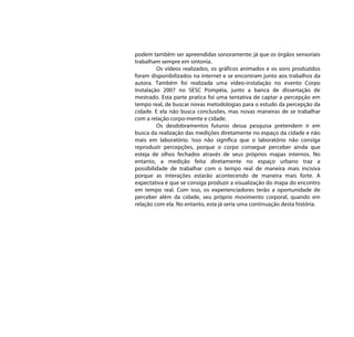 podem também ser apreendidas sonoramente; já que os órgãos sensoriais
trabalham sempre em sintonia.
         Os vídeos realizados, os gráficos animados e os sons produzidos
foram disponibilizados na internet e se encontram junto aos trabalhos da
autora. Também foi realizada uma vídeo-instalação no evento Corpo
Instalação 2007 no SESC Pompéia, junto a banca de dissertação de
mestrado. Esta parte pratica foi uma tentativa de captar a percepção em
tempo real, de buscar novas metodologias para o estudo da percepção da
cidade. E ela não busca conclusões, mas novas maneiras de se trabalhar
com a relação corpo-mente e cidade.
         Os desdobramentos futuros dessa pesquisa pretendem ir em
busca da realização das medições diretamente no espaço da cidade e não
mais em laboratório. Isso não significa que o laboratório não consiga
reproduzir percepções, porque o corpo consegue perceber ainda que
esteja de olhos fechados através de seus próprios mapas internos. No
entanto, a medição feita diretamente no espaço urbano traz a
possibilidade de trabalhar com o tempo real de maneira mais incisiva
porque as interações estarão acontecendo de maneira mais forte. A
expectativa é que se consiga produzir a visualização do mapa do encontro
em tempo real. Com isso, os experienciadores terão a oportunidade de
perceber além da cidade, seu próprio movimento corporal, quando em
relação com ela. No entanto, esta já seria uma continuação desta história.
 
