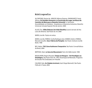 Bibliografia
ALCANTARA, Denise de ; ARAÚJO, Mônica Queiroz ; RHEINGANTZ, Paulo
Afonso. Os Sentidos Humanos e a Construção do Lugar: em Busca do
Caminho do Meio para o Desenho Universal. In: Seminário
Acessibilidade no Cotidiano - Arquitetura e Urbanismo Inclusivos, Desenho
Universal, Inclusão Espacial. Rio de Janeiro: 2004

ALLIEZ, Éric. Gilles Deleuze: Um Vida Filosófica (coord. da trad. de Ana
Lúcia de Oliveira). São Paulo: Ed. 34, 2000

BARDI, Lina Bo. Textos em xérox.

BARDI, Lina Bo; FERRAZ, Cecília Rodrigues dos; VAINER, André e FERRAZ,
Marcelo Carvalho. Sesc: Fábrica da Pompéia. São Paulo: Instituto Lina Bo
Bardi, 1998

BEY, Hakim. TAZ: Zona Autônoma Temporária. São Paulo: Conrad Editora
do Brasil, 2004

BERTHOZ, Alain. Le Sens du Mouvement. Paris: Ed. Odile Jacob, 1998

BOGALHEIRA, Regina Rossetti. Tempo em Bergson – Do Psicológico ao
Ontológico. São Paulo: PUC-SP, 1995. Dissertação de Mestrado, Programa
de Estudos Pós Graduados em Filosofia

CALVINO, Ítalo. As Cidades Invisíveis (trad. Diogo Mainardi). São Paulo:
Folha de S. Paulo, 2003
 