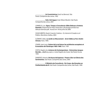 ____________. As Cosmicômicas (trad. Ivo Barroso). São
Paulo: Companhia das Letras, 1992

____________. Sob o Sol Jaguar (trad. Nilson Moulin). São Paulo:
Companhia das Letras, 2001

CARMELO, Luis. Signo, Tempo e Consciência: Gilles Deleuze e Antônio
Damásio. Disponível em http://www.bocc.ubi.pt/pag/carmelo-luis-
deleuze-damasio.pdf . Acesso em 18 de junho de 2006

CASACUBERTA, David. Creación Coletiva – En Internet el Creador es el
Público. Barcelona: Gedisa, 2003

CLÉMENT, Gilles. Le Jardin en Mouvement – de la Vallée au Parc André-
Citroen. Paris: 1994.

COHEN, Jean Louis. Scènes de la vie future: les architectes européens et
la tentation de l'Amérique 1893-1960. Paris: 1997

COSTA, Rogério da. Limiares do Contemporâneo – Entrevistas Jacques
Derrida ... et al (org. apres. e notas Rogério da Costa). São Paulo: Escuta
1993

DAMÁSIO, Antonio. Em busca de Espinosa - Prazer e Dor na Ciência dos
Sentimentos. São Paulo: Companhia das Letras, 2003

____________. O Mistério da Consciência - Do Corpo, das Emoções ao
Conhecimento de Si. São Paulo: Companhia das Letras, São Paulo, 1999
 