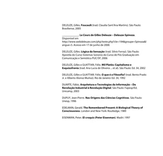 DELEUZE, Gilles. Foucault (trad. Claudia Sant'Ana Martins). São Paulo:
Brasiliense, 2005

____________. Le Cours de Gilles Deleuze – Deleuze-Spinoza.
Disponível em
http://www.webdeleuze.com/php/texte.php?cle=194&groupe=Spinoza&l
angue=5. Acesso em 17 de junho de 2006

DELEUZE, Gilles. Lógica da Sensação (trad. Sílvio Ferraz). São Paulo:
Apostila do Curso Sistemas Sonoros do Curso de Pós Graduação em
Comunicação e Semiótica PUC/SP, 2006

DELEUZE, Gilles e GUATTARI, Félix. Mil Platôs: Capitalismo e
Esquizofrenia (trad. Ana Lucia de Oliveira ... et al). São Paulo: Ed. 34, 2002

DELEUZE, Gilles e GUATTARI. Félix. O que é a Filosofia? (trad. Bento Prado
Jr. e Alberto Alonso Muñoz). Rio de Janeiro: Ed. 34, 1992

DUARTE, Fábio. Arquitetura e Tecnologias da Informação – Da
Revolução Industrial à Revolução Digital. São Paulo: Fapesp/Ed.
Unicamp, 2003

DUPUY, Jean-Pierre. Nas Origens das Ciências Cognitivas. São Paulo:
Unesp, 1996

EDELMAN, Gerald. The Remembered Present: A Biological Theory of
Consciousness. London and New York: Routledge, 1989

EISENMAN, Peter. El croquis (Peter Eisenman). Madri: 1997
 