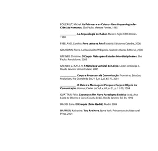 FOUCAULT, Michel. As Palavras e as Coisas – Uma Arqueologia das
Ciências Humanas. São Paulo: Martins Fontes, 1985

____________. La Arqueologia del Saber. México: Siglo XXI Editores,
1980

FREELAND, Cynthia. Pero ¿esto es Arte? Madrid: Ediciones Catedra, 2006

GOURDAIN, Pierre. La Revolución Wikipedia. Madrid: Alianza Editorial, 2008

GREINER, Christine. O Corpo: Pistas para Estudos Interdisciplinares. São
Paulo: Annablume, 2005

GREINER, C.; KATZ, H. A Natureza Cultural do Corpo. Lições de Dança 3.
Rio de Janeiro: UniverCidade, 2001

____________. Corpo e Processos de Comunicação. Fronteiras, Estudos
Midiáticos, Rio Grande do Sul, v. 3, n. 2, p. 65-77, 2001

____________. O Meio é a Mensagem: Porque o Corpo é Objeto da
Comunicação. Húmus, Caxias do Sul, v. 01, n. 01, p. 11-20, 2004

GUATTARI, Félix. Caosmose: Um Novo Paradigma Estético (trad. Ana
Lúcia de Oliveira e Lúcia Cláudia Leão). Rio de Janeiro: Ed. 34, 1992

HADID, Zaha. El Croquis (Zaha Hadid). Madri: 2004

HARMON, Katharine. You Are Here. Nova York: Princenton Architectural
Press, 2004
 